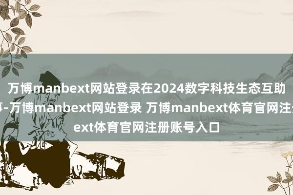万博manbext网站登录在2024数字科技生态互助后果展本事-万博manbext网站登录 万博manbext体育官网注册账号入口