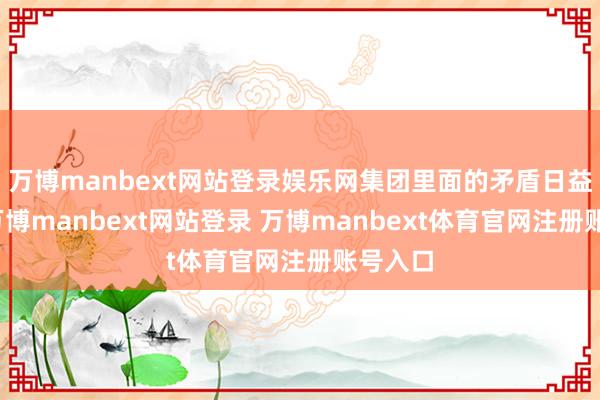 万博manbext网站登录娱乐网集团里面的矛盾日益狰狞-万博manbext网站登录 万博manbext体育官网注册账号入口
