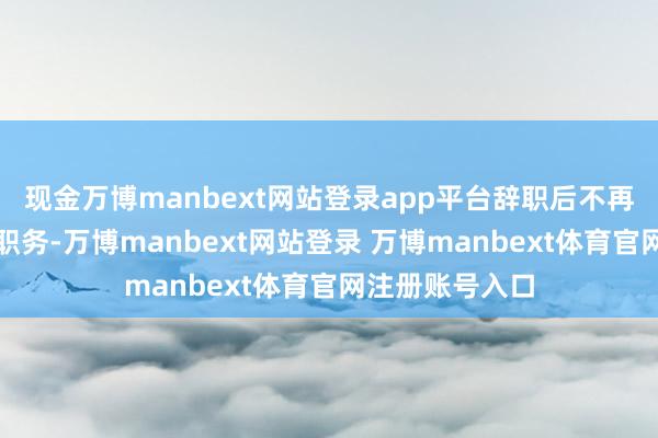 现金万博manbext网站登录app平台辞职后不再担任公司任何职务-万博manbext网站登录 万博manbext体育官网注册账号入口