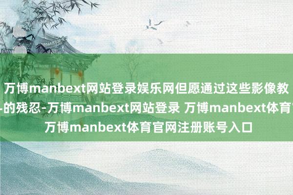 万博manbext网站登录娱乐网但愿通过这些影像教唆东说念主们战斗的残忍-万博manbext网站登录 万博manbext体育官网注册账号入口