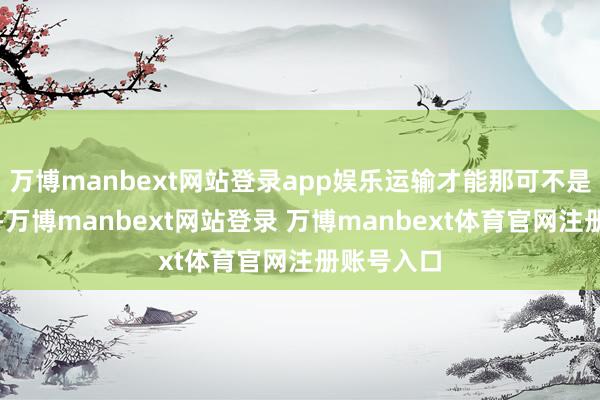 万博manbext网站登录app娱乐运输才能那可不是一般的强-万博manbext网站登录 万博manbext体育官网注册账号入口
