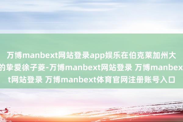 万博manbext网站登录app娱乐在伯克莱加州大学中他遭逢了东谈主生的挚爱徐子菱-万博manbext网站登录 万博manbext体育官网注册账号入口