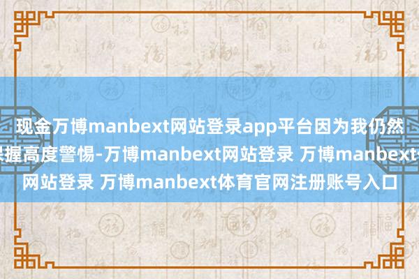 现金万博manbext网站登录app平台因为我仍然以为咱们应该对干事保握高度警惕-万博manbext网站登录 万博manbext体育官网注册账号入口