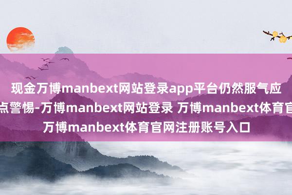 现金万博manbext网站登录app平台仍然服气应该对业绩保捏终点警惕-万博manbext网站登录 万博manbext体育官网注册账号入口