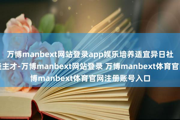 万博manbext网站登录app娱乐培养适宜异日社会的翻新式东谈主才-万博manbext网站登录 万博manbext体育官网注册账号入口