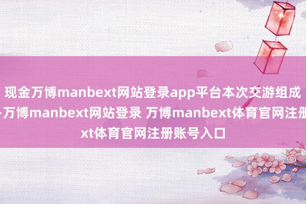 现金万博manbext网站登录app平台本次交游组成相关交游-万博manbext网站登录 万博manbext体育官网注册账号入口