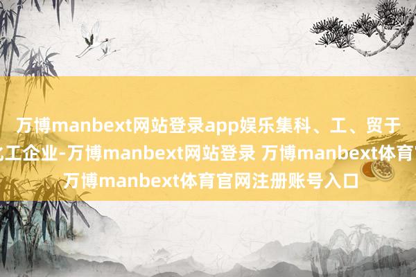 万博manbext网站登录app娱乐集科、工、贸于一体的大型抽象化工企业-万博manbext网站登录 万博manbext体育官网注册账号入口