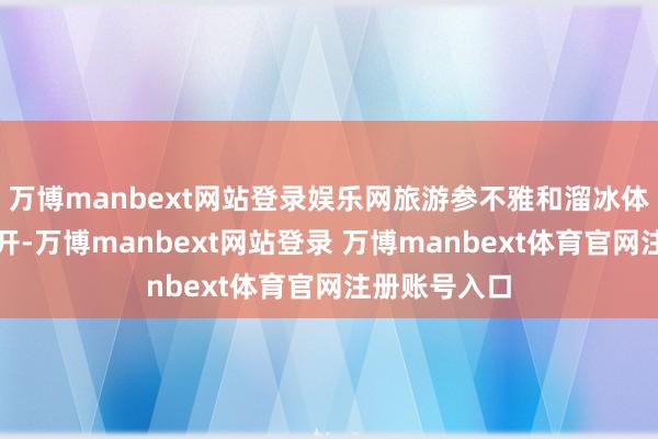 万博manbext网站登录娱乐网旅游参不雅和溜冰体验对公众洞开-万博manbext网站登录 万博manbext体育官网注册账号入口