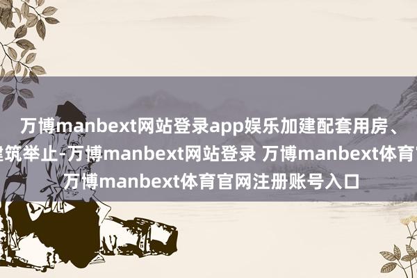 万博manbext网站登录app娱乐加建配套用房、加建二层等违警建筑举止-万博manbext网站登录 万博manbext体育官网注册账号入口