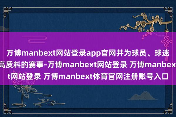 万博manbext网站登录app官网并为球员、球迷和所有和解伙伴提供最高质料的赛事-万博manbext网站登录 万博manbext体育官网注册账号入口