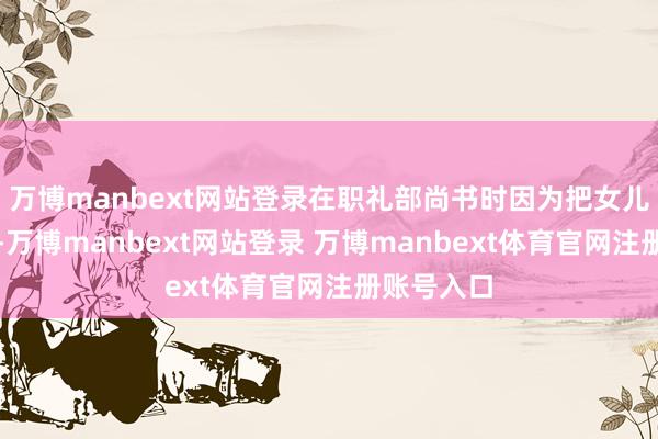万博manbext网站登录在职礼部尚书时因为把女儿嫁给突厥-万博manbext网站登录 万博manbext体育官网注册账号入口