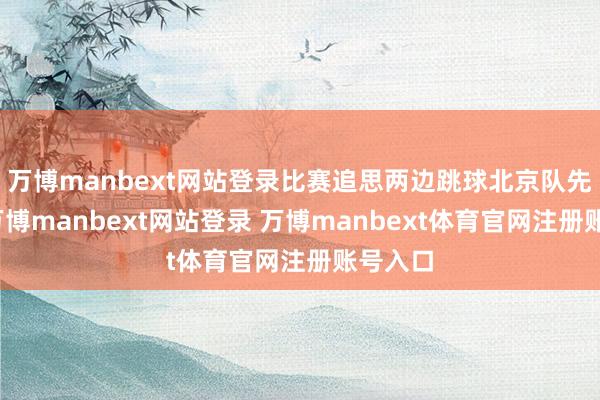 万博manbext网站登录比赛追思两边跳球北京队先遑急-万博manbext网站登录 万博manbext体育官网注册账号入口