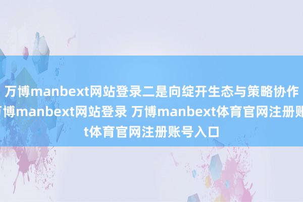 万博manbext网站登录二是向绽开生态与策略协作转型-万博manbext网站登录 万博manbext体育官网注册账号入口