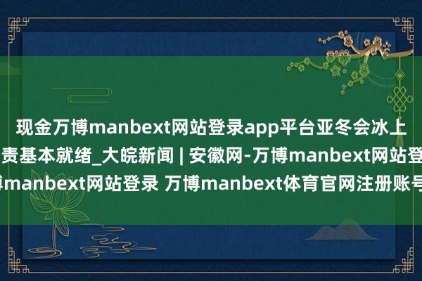 现金万博manbext网站登录app平台亚冬会冰上形式默契员村策划职责基本就绪_大皖新闻 | 安徽网-万博manbext网站登录 万博manbext体育官网注册账号入口
