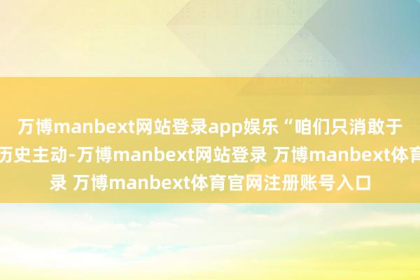 万博manbext网站登录app娱乐“咱们只消敢于自我立异才能赢得历史主动-万博manbext网站登录 万博manbext体育官网注册账号入口