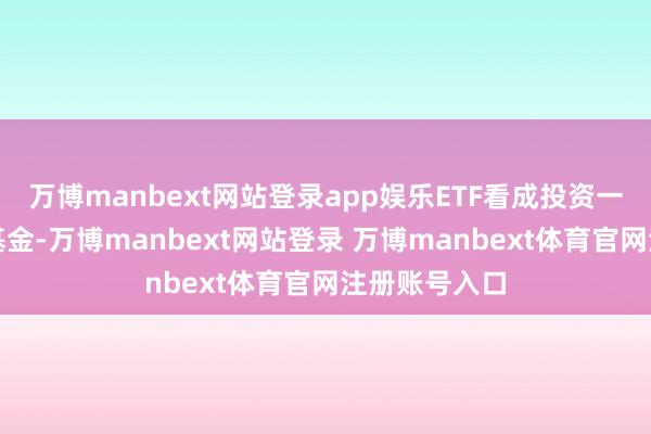 万博manbext网站登录app娱乐ETF看成投资一揽子股票的基金-万博manbext网站登录 万博manbext体育官网注册账号入口
