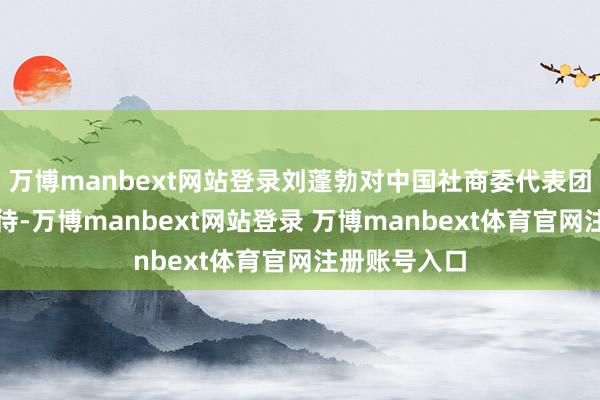 万博manbext网站登录刘蓬勃对中国社商委代表团一排暗示接待-万博manbext网站登录 万博manbext体育官网注册账号入口
