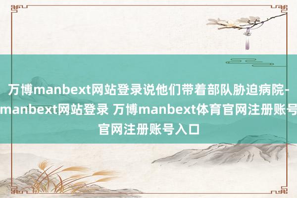 万博manbext网站登录说他们带着部队胁迫病院-万博manbext网站登录 万博manbext体育官网注册账号入口