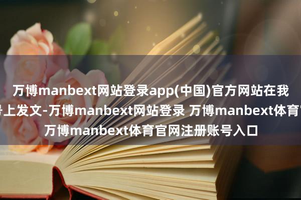 万博manbext网站登录app(中国)官方网站在我方的海外酬酢账号上发文-万博manbext网站登录 万博manbext体育官网注册账号入口