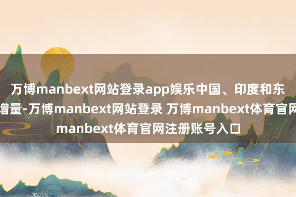 万博manbext网站登录app娱乐中国、印度和东盟等需求仍有增量-万博manbext网站登录 万博manbext体育官网注册账号入口