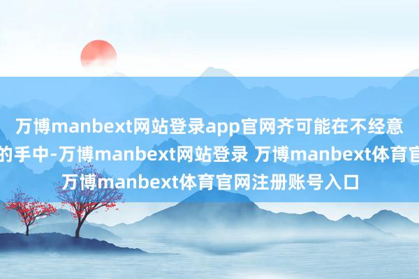万博manbext网站登录app官网齐可能在不经意间落入谍报部门的手中-万博manbext网站登录 万博manbext体育官网注册账号入口