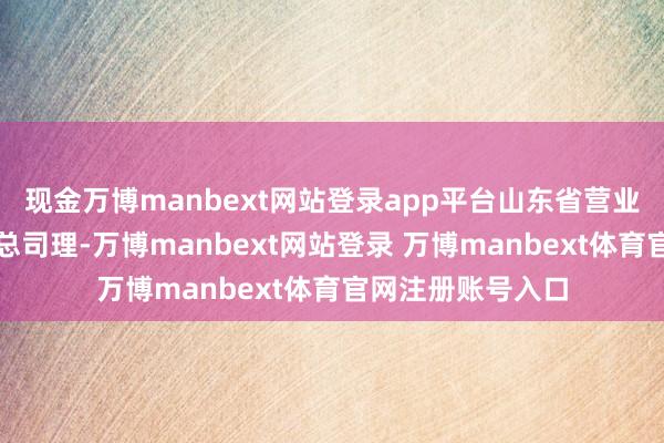 现金万博manbext网站登录app平台山东省营业集团有限公司副总司理-万博manbext网站登录 万博manbext体育官网注册账号入口