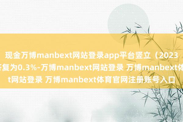 现金万博manbext网站登录app平台竖立（2023-07-27）以来逾额答复为0.3%-万博manbext网站登录 万博manbext体育官网注册账号入口
