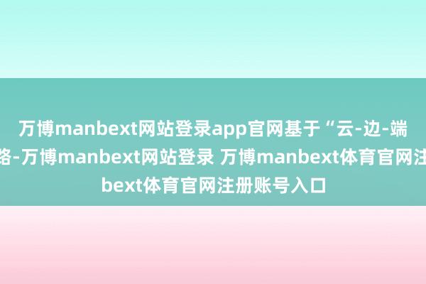 万博manbext网站登录app官网基于“云-边-端”的时代道路-万博manbext网站登录 万博manbext体育官网注册账号入口