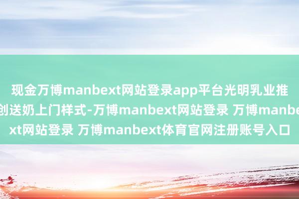 现金万博manbext网站登录app平台光明乳业推出极具翻新性的世界草创送奶上门样式-万博manbext网站登录 万博manbext体育官网注册账号入口