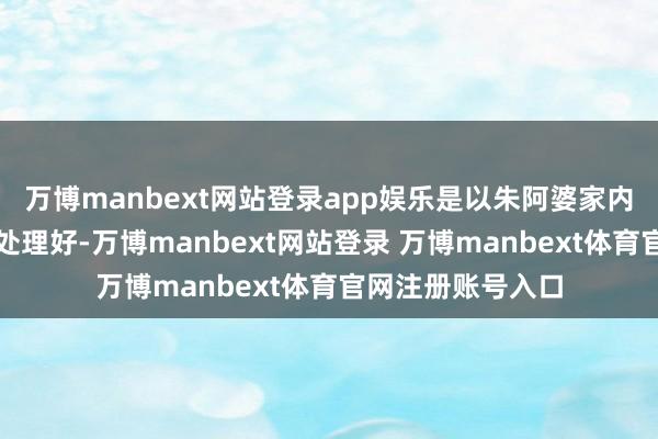 万博manbext网站登录app娱乐是以朱阿婆家内部的事情还莫得处理好-万博manbext网站登录 万博manbext体育官网注册账号入口