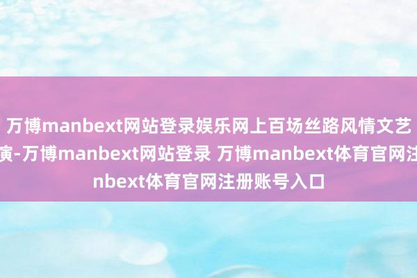 万博manbext网站登录娱乐网上百场丝路风情文艺盛宴轮替上演-万博manbext网站登录 万博manbext体育官网注册账号入口