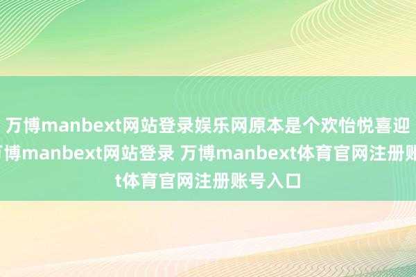万博manbext网站登录娱乐网原本是个欢怡悦喜迎婿日-万博manbext网站登录 万博manbext体育官网注册账号入口