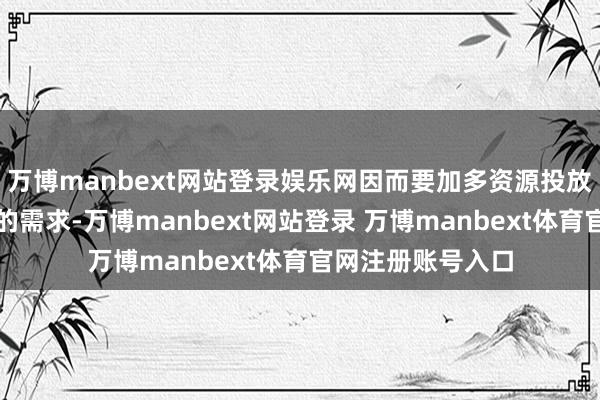 万博manbext网站登录娱乐网因而要加多资源投放以自负彰着加多的需求-万博manbext网站登录 万博manbext体育官网注册账号入口