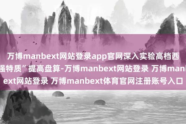 万博manbext网站登录app官网深入实验高档西宾“冲一流、补短板、强特质”提高盘算-万博manbext网站登录 万博manbext体育官网注册账号入口
