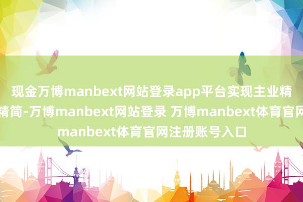 现金万博manbext网站登录app平台实现主业精干、东谈主员精简-万博manbext网站登录 万博manbext体育官网注册账号入口