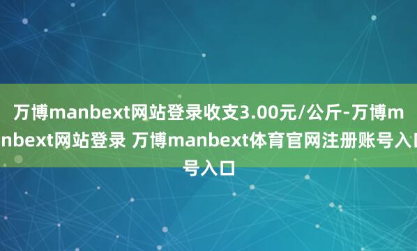 万博manbext网站登录收支3.00元/公斤-万博manbext网站登录 万博manbext体育官网注册账号入口