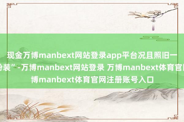 现金万博manbext网站登录app平台况且照旧一个复杂的反面扮装”-万博manbext网站登录 万博manbext体育官网注册账号入口