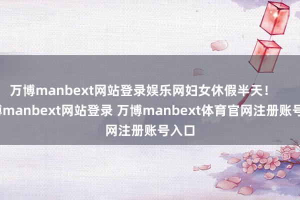 万博manbext网站登录娱乐网妇女休假半天！    -万博manbext网站登录 万博manbext体育官网注册账号入口