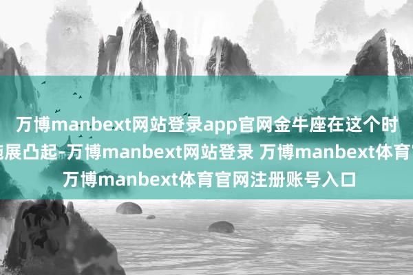 万博manbext网站登录app官网金牛座在这个时段施行力与耐力施展凸起-万博manbext网站登录 万博manbext体育官网注册账号入口