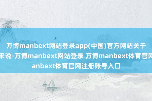 万博manbext网站登录app(中国)官方网站关于大多量阔绰者来说-万博manbext网站登录 万博manbext体育官网注册账号入口
