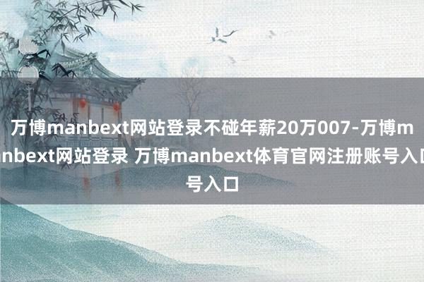 万博manbext网站登录不碰年薪20万007-万博manbext网站登录 万博manbext体育官网注册账号入口