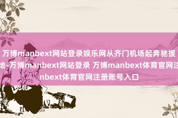 万博manbext网站登录娱乐网从齐门机场起奔驰援缅甸地震灾地-万博manbext网站登录 万博manbext体育官网注册账号入口