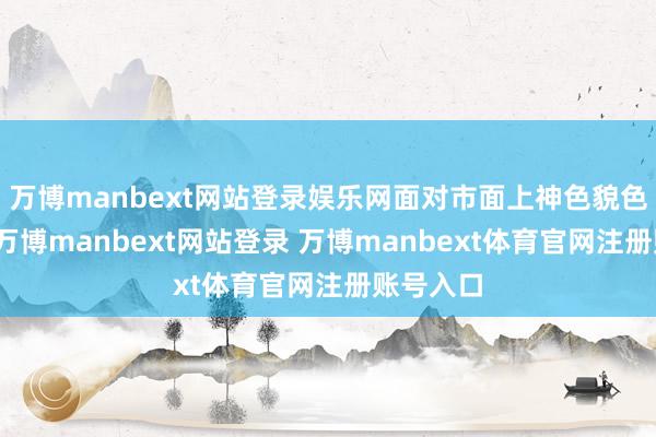 万博manbext网站登录娱乐网面对市面上神色貌色的选定-万博manbext网站登录 万博manbext体育官网注册账号入口