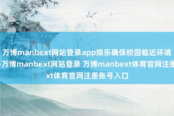 万博manbext网站登录app娱乐确保校园临近环境整洁有序-万博manbext网站登录 万博manbext体育官网注册账号入口