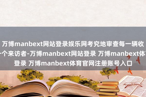万博manbext网站登录娱乐网考究地审查每一辆收支厂区的车辆和每一个来访者-万博manbext网站登录 万博manbext体育官网注册账号入口