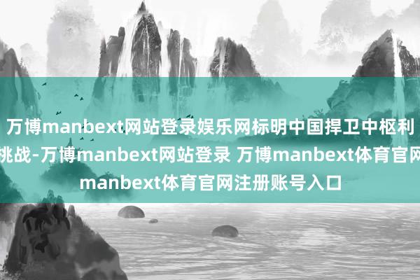 万博manbext网站登录娱乐网标明中国捍卫中枢利益的决心阻拦挑战-万博manbext网站登录 万博manbext体育官网注册账号入口