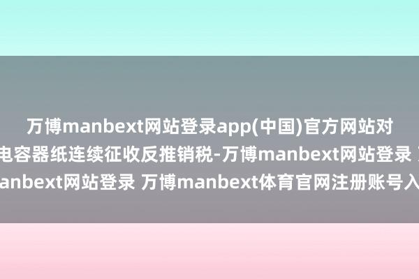 万博manbext网站登录app(中国)官方网站对原产于日本的入口电解电容器纸连续征收反推销税-万博manbext网站登录 万博manbext体育官网注册账号入口