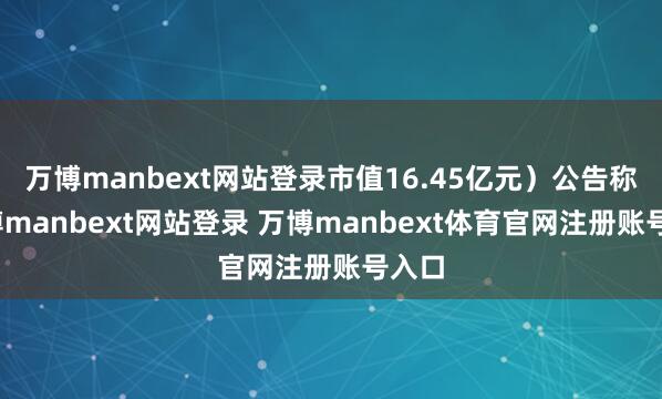 万博manbext网站登录市值16.45亿元）公告称-万博manbext网站登录 万博manbext体育官网注册账号入口