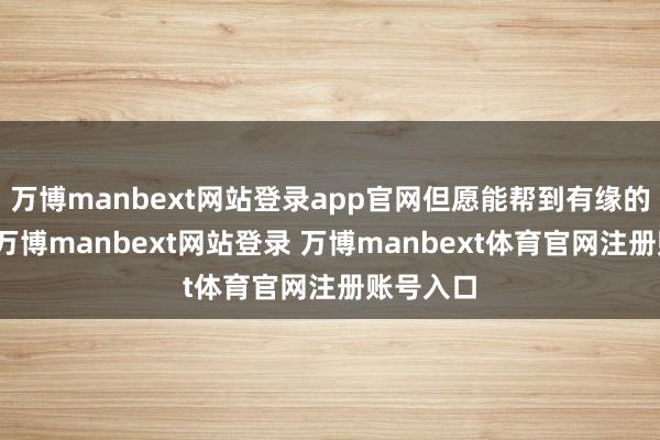 万博manbext网站登录app官网但愿能帮到有缘的一又友-万博manbext网站登录 万博manbext体育官网注册账号入口