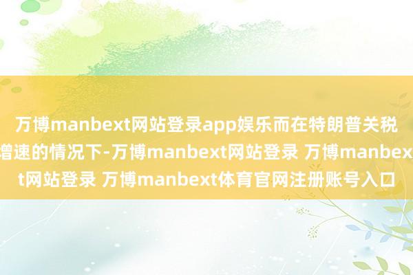万博manbext网站登录app娱乐而在特朗普关税战略减缓好意思国经济增速的情况下-万博manbext网站登录 万博manbext体育官网注册账号入口